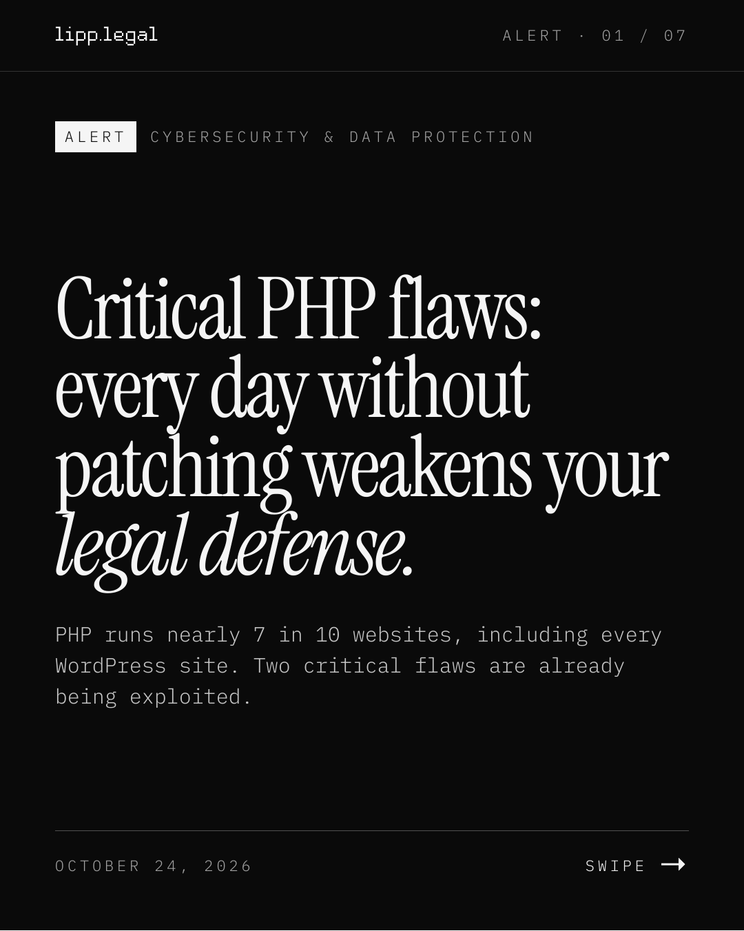 A L E R T · 0 1 / 0 7 A L E R T C Y B E R S E C U R I T Y & D A T A P R O T E C T I O N CriticalPHPflaws: everydaywithout patchingweakensyour legaldefense. PHP runs nearly 7 in 10 websites, including every WordPress site. Two critical flaws are already being exploited. O C T O B E R 2 4 , 2 0 2 6 S W I P E →