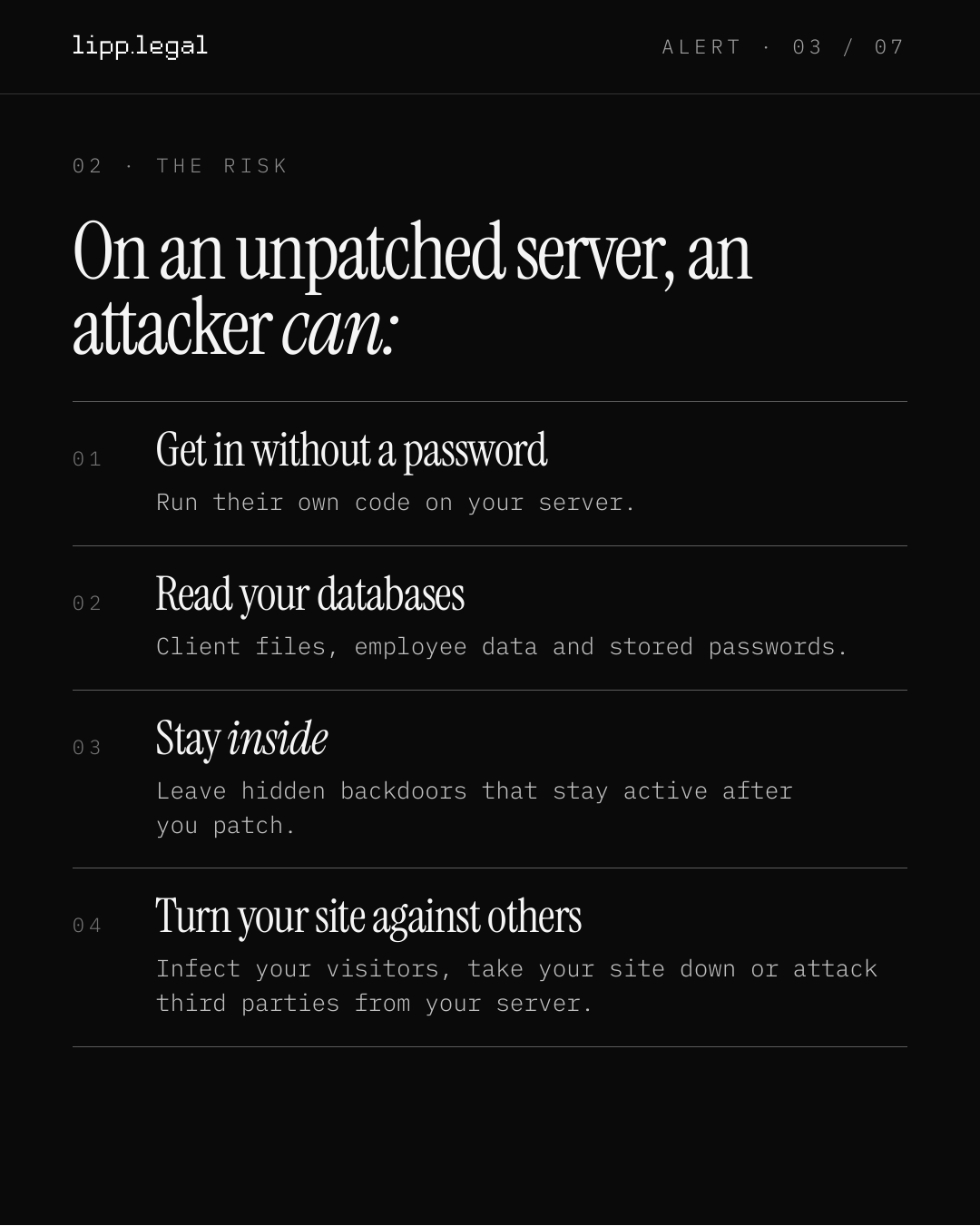 A L E R T · 0 3 / 0 7 0 2 · T H E R I S K Onanunpatchedserver,an attackercan: 0 1 Getinwithoutapassword Run their own code on your server. 0 2 Readyourdatabases Client files, employee data and stored passwords. 0 3 Stayinside Leave hidden backdoors that stay active after you patch. 0 4 Turnyoursiteagainstothers Infect your visitors, take your site down or attack third parties from your server.
