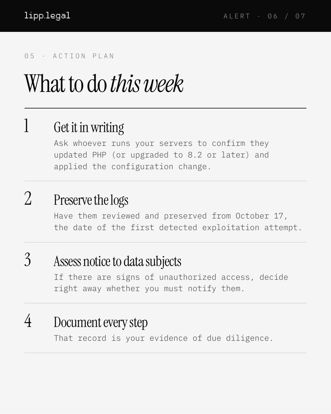 A L E R T · 0 6 / 0 7 0 5 · A C T I O N P L A N Whattodothisweek 1 Getitinwriting Ask whoever runs your servers to confirm they updated PHP (or upgraded to 8.2 or later) and applied the configuration change. 2 Preservethelogs Have them reviewed and preserved from October 17, the date of the first detected exploitation attempt. 3 Assessnoticetodatasubjects If there are signs of unauthorized access, decide right away whether you must notify them. 4 Documenteverystep That record is your evidence of due diligence.