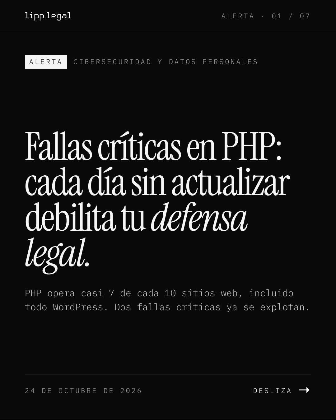 A L E R T A · 0 1 / 0 7 A L E R T A C I B E R S E G U R I D A D Y D A T O S P E R S O N A L E S FallascríticasenPHP: cadadíasinactualizar debilitatudefensa legal. PHP opera casi 7 de cada 10 sitios web, incluido todo WordPress. Dos fallas críticas ya se explotan. 2 4 D E O C T U B R E D E 2 0 2 6 D E S L I Z A →