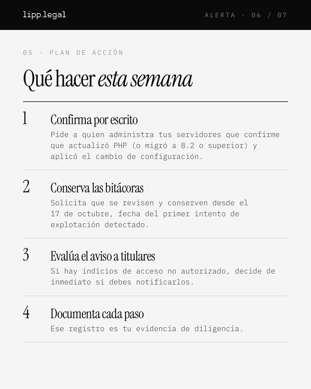 A L E R T A · 0 6 / 0 7 0 5 · P L A N D E A C C I Ó N Quéhacerestasemana 1 Confirmaporescrito Pide a quien administra tus servidores que confirme que actualizó PHP (o migró a 8.2 o superior) y aplicó el cambio de configuración. 2 Conservalasbitácoras Solicita que se revisen y conserven desde el 17 de octubre, fecha del primer intento de explotación detectado. 3 Evalúaelavisoatitulares Si hay indicios de acceso no autorizado, decide de inmediato si debes notificarlos. 4 Documentacadapaso Ese registro es tu evidencia de diligencia.
