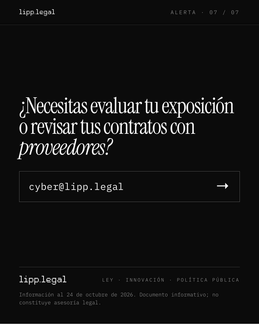 A L E R T A · 0 7 / 0 7 ¿Necesitasevaluartuexposición orevisartuscontratoscon proveedores? cyber@lipp.legal → L E Y · I N N O V A C I Ó N · P O L Í T I C A P Ú B L I C A Información al 24 de octubre de 2026. Documento informativo; no constituye asesoría legal.